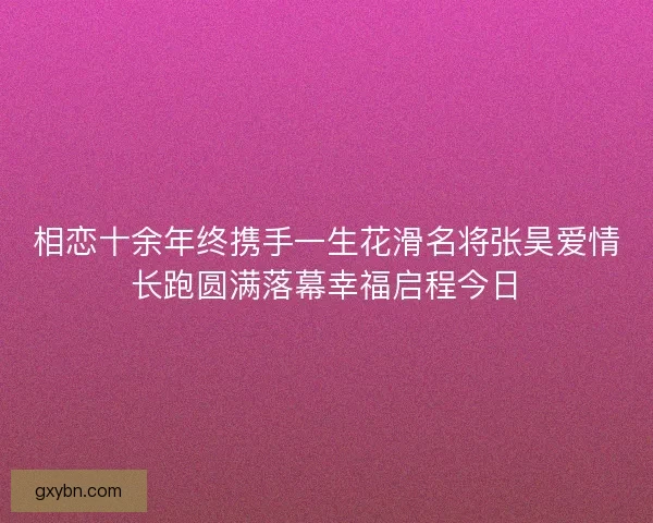 相恋十余年终携手一生花滑名将张昊爱情长跑圆满落幕幸福启程今日