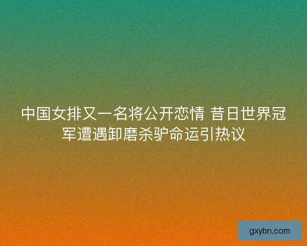 中国女排又一名将公开恋情 昔日世界冠军遭遇卸磨杀驴命运引热议