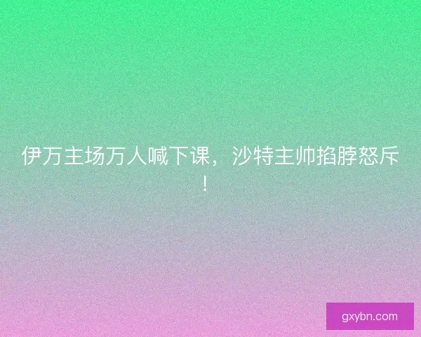 伊万主场万人喊下课，沙特主帅掐脖怒斥！