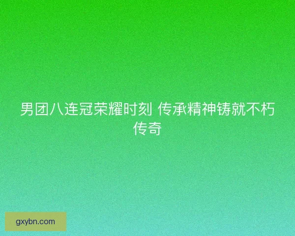 男团八连冠荣耀时刻 传承精神铸就不朽传奇