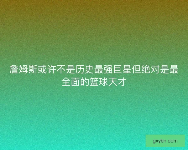 詹姆斯或许不是历史最强巨星但绝对是最全面的篮球天才