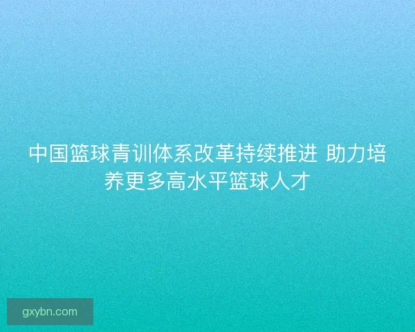 中国篮球青训体系改革持续推进 助力培养更多高水平篮球人才