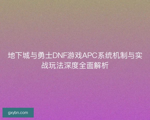 地下城与勇士DNF游戏APC系统机制与实战玩法深度全面解析